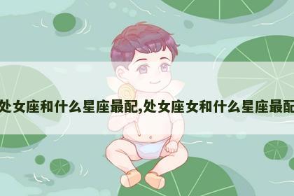 处女座和什么星座最配,处女座女和什么星座最配