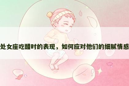 处女座吃醋时的表现，如何应对他们的细腻情感