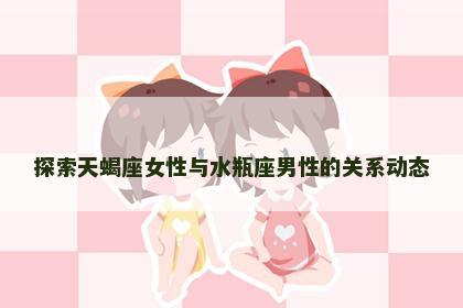 探索天蝎座女性与水瓶座男性的关系动态