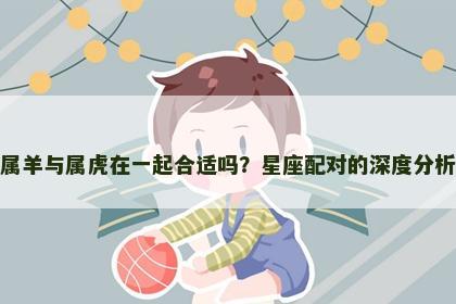 属羊与属虎在一起合适吗？星座配对的深度分析