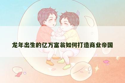 龙年出生的亿万富翁如何打造商业帝国