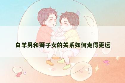 白羊男和狮子女的关系如何走得更远